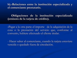 b).-Relaciones entre la institución especializada y
el comerciante prestatario.

  Obligaciones de la institución especializada
(emisora de la tarjeta de crédito).

-Pagar a la otra parte el importe de la adquisición de la
cosa o la prestación del servicio que, conforme al
convenio, hubiere efectuado el cliente titular.

- Hacer saber al comerciante, cuando la tarjeta estuviere
vencida o quedado fuera de circulación.
 