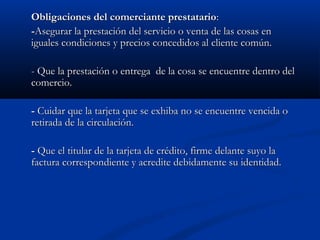 Obligaciones del comerciante prestatario:
-Asegurar la prestación del servicio o venta de las cosas en
iguales condiciones y precios concedidos al cliente común.

- Que la prestación o entrega de la cosa se encuentre dentro del
comercio.

- Cuidar que la tarjeta que se exhiba no se encuentre vencida o
retirada de la circulación.

- Que el titular de la tarjeta de crédito, firme delante suyo la
factura correspondiente y acredite debidamente su identidad.
 