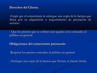 Derechos del Cliente.

-Exigir que el comerciante le entregue una copia de la factura que
firma por su adquisición o requerimiento de prestación de
servicio.

- Que los precios que se cobran sean iguales a los cotizados al
público en general.

Obligaciones del comerciante prestatario

-Respetar los precios cotizados al público en general.

- Entregar una copia de la factura que firmare el cliente titular.
 
