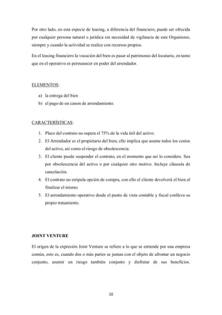 10
Por otro lado, en esta especie de leasing, a diferencia del financiero, puede ser ofrecida
por cualquier persona natural o jurídica sin necesidad de vigilancia de este Organismo,
siempre y cuando la actividad se realice con recursos propios.
En el leasing financiero la vocación del bien es pasar al patrimonio del locatario, en tanto
que en el operativo es permanecer en poder del arrendador.
ELEMENTOS:
a) la entrega del bien
b) el pago de un canon de arrendamiento.
CARACTERÍSTICAS:
1. Plazo del contrato no supera el 75% de la vida útil del activo.
2. El Arrendador es el propietario del bien; ello implica que asume todos los costos
del activo, así como el riesgo de obsolescencia.
3. El cliente puede suspender el contrato, en el momento que así lo considere. Sea
por obsolescencia del activo o por cualquier otro motivo. Incluye cláusula de
cancelación.
4. El contrato no estipula opción de compra, con ello el cliente devolverá el bien al
finalizar el mismo
5. El arrendamiento operativo desde el punto de vista contable y fiscal conlleva su
propio tratamiento.
JOINT VENTURE
El origen de la expresión Joint Venture se refiere a lo que se entiende por una empresa
común, esto es, cuando dos o más partes se juntan con el objeto de afrontar un negocio
conjunto, asumir un riesgo también conjunto y disfrutar de sus beneficios.
 