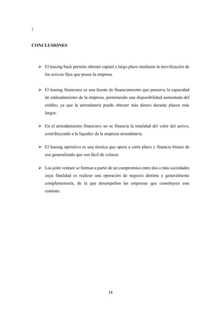14
}
CONCLUSIONES
➢ El leasing back permite obtener capital a largo plazo mediante la movilización de
los activos fijos que posee la empresa.
➢ El leasing financiero es una fuente de financiamiento que preserva la capacidad
de endeudamiento de la empresa, permitiendo una disponibilidad aumentada del
crédito, ya que la arrendataria puede obtener más dinero durante plazos más
largos.
➢ En el arrendamiento financiero no se financia la totalidad del valor del activo,
contribuyendo a la liquidez de la empresa arrendataria.
➢ El leasing operativo es una técnica que opera a corto plazo y financia bienes de
uso generalizado que son fácil de colocar.
➢ Los joint venture se forman a partir de un compromiso entre dos o más sociedades
cuya finalidad es realizar una operación de negocio distinta y generalmente
complementaria, de la que desempeñan las empresas que constituyen este
contrato.
 