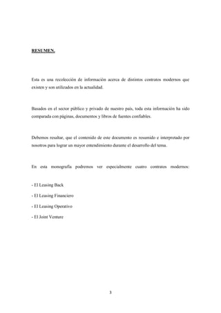 3
RESUMEN.
Esta es una recolección de información acerca de distintos contratos modernos que
existen y son utilizados en la actualidad.
Basados en el sector público y privado de nuestro país, toda esta información ha sido
comparada con páginas, documentos y libros de fuentes confiables.
Debemos resaltar, que el contenido de este documento es resumido e interpretado por
nosotros para lograr un mayor entendimiento durante el desarrollo del tema.
En esta monografía podremos ver especialmente cuatro contratos modernos:
- El Leasing Back
- El Leasing Financiero
- El Leasing Operativo
- El Joint Venture
 