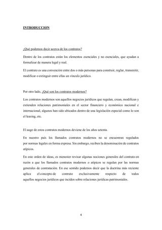 4
INTRODUCCION
¿Qué podemos decir acerca de los contratos?
Dentro de los contratos están los elementos esenciales y no esenciales, que ayudan a
formalizar de manera legal y real.
El contrato es una convención entre dos o más personas para construir, reglar, transmitir,
modificar o extinguir entre ellas un vínculo jurídico.
Por otro lado, ¿Qué son los contratos modernos?
Los contratos modernos son aquellos negocios jurídicos que regulan, crean, modifican y
extienden relaciones patrimoniales en el sector financiero y económico nacional e
internacional, algunos han sido ubicados dentro de una legislación especial como lo son
el leasing, etc.
El auge de estos contratos modernos deviene de los años setenta.
En nuestro país los llamados contratos modernos no se encuentran regulados
por normas legales en forma expresa. Sin embargo, reciben la denominación de contratos
atípicos.
En este orden de ideas, es menester revisar algunas nociones generales del contrato en
razón a que los llamados contratos modernos o atípicos se regulan por las normas
generales de contratación. En ese sentido podemos decir que la doctrina más reciente
aplica el concepto de contrato exclusivamente respecto de todos
aquellos negocios jurídicos que inciden sobre relaciones jurídicas patrimoniales.
 