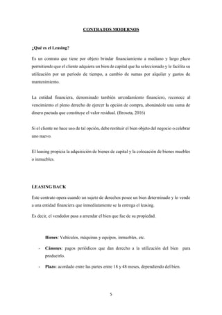 5
CONTRATOS MODERNOS
¿Qué es el Leasing?
Es un contrato que tiene por objeto brindar financiamiento a mediano y largo plazo
permitiendo que el cliente adquiera un bien de capital que ha seleccionado y le facilita su
utilización por un período de tiempo, a cambio de sumas por alquiler y gastos de
mantenimiento.
La entidad financiera, denominado también arrendamiento financiero, reconoce al
vencimiento el pleno derecho de ejercer la opción de compra, abonándole una suma de
dinero pactada que constituye el valor residual. (Broseta, 2016)
Si el cliente no hace uso de tal opción, debe restituir el bien objeto del negocio o celebrar
uno nuevo.
El leasing propicia la adquisición de bienes de capital y la colocación de bienes muebles
o inmuebles.
LEASING BACK
Este contrato opera cuando un sujeto de derechos posee un bien determinado y lo vende
a una entidad financiera que inmediatamente se la entrega el leasing.
Es decir, el vendedor pasa a arrendar el bien que fue de su propiedad.
Bienes: Vehículos, máquinas y equipos, inmuebles, etc.
- Cánones: pagos periódicos que dan derecho a la utilización del bien para
producirlo.
- Plazo: acordado entre las partes entre 18 y 48 meses, dependiendo del bien.
 