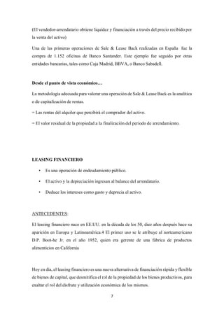 7
(El vendedor-arrendatario obtiene liquidez y financiación a través del precio recibido por
la venta del activo)
Una de las primeras operaciones de Sale & Lease Back realizadas en España fue la
compra de 1.152 oficinas de Banco Santander. Este ejemplo fue seguido por otras
entidades bancarias, tales como Caja Madrid, BBVA, o Banco Sabadell.
Desde el punto de vista económico…
La metodología adecuada para valorar una operación de Sale & Lease Back es la analítica
o de capitalización de rentas.
= Las rentas del alquiler que percibirá el comprador del activo.
= El valor residual de la propiedad a la finalización del periodo de arrendamiento.
LEASING FINANCIERO
• Es una operación de endeudamiento público.
• El activo y la depreciación ingresan al balance del arrendatario.
• Deduce los intereses como gasto y deprecia el activo.
ANTECEDENTES:
El leasing financiero nace en EE.UU. en la década de los 50, diez años después hace su
aparición en Europa y Latinoamérica.4 El primer uso se le atribuye al norteamericano
D.P. Boot-he Jr. en el año 1952, quien era gerente de una fábrica de productos
alimenticios en California
Hoy en día, el leasing financiero es una nueva alternativa de financiación rápida y flexible
de bienes de capital, que desmitifica el rol de la propiedad de los bienes productivos, para
exaltar el rol del disfrute y utilización económica de los mismos.
 