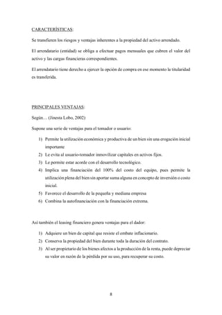 8
CARACTERÍSTICAS:
Se transfieren los riesgos y ventajas inherentes a la propiedad del activo arrendado.
El arrendatario (entidad) se obliga a efectuar pagos mensuales que cubren el valor del
activo y las cargas financieras correspondientes.
El arrendatario tiene derecho a ejercer la opción de compra en ese momento la titularidad
es transferida.
PRINCIPALES VENTAJAS:
Según… (Jinesta Lobo, 2002)
Supone una serie de ventajas para el tomador o usuario:
1) Permite la utilización económica y productiva de un bien sin una erogación inicial
importante
2) Le evita al usuario-tomador inmovilizar capitales en activos fijos.
3) Le permite estar acorde con el desarrollo tecnológico.
4) Implica una financiación del 100% del costo del equipo, pues permite la
utilización plena del bien sin aportar suma alguna en concepto de inversión o costo
inicial.
5) Favorece el desarrollo de la pequeña y mediana empresa
6) Combina la autofinanciación con la financiación extrema.
Así también el leasing financiero genera ventajas para el dador:
1) Adquiere un bien de capital que resiste el embate inflacionario.
2) Conserva la propiedad del bien durante toda la duración del contrato.
3) Al ser propietario de los bienes afectos a la producción de la renta, puede depreciar
su valor en razón de la pérdida por su uso, para recuperar su costo.
 