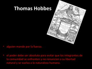 Thomas Hobbes alguien mande por la fuerza. el poder debe ser absoluto para evitar que los integrantes de la comunidad se enfrenten y no renuncien a su libertad natural y se vuelva a la naturaleza humana.  