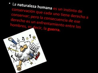 La  naturaleza humana   es un instinto de conservación que cada uno tiene derecho a conservar; pero la consecuencia de ese derecho es un enfrentamiento entre los hombres, es decir, la  guerra . 