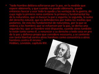 “ todo hombre debiera esforzarse por la paz, en la medida que espere obtenerla, y que cuando no puede obtenerla, puede entonces buscar y usar toda la ayuda y las ventajas de la guerra, de cuya regla la primera rama contiene la primera y fundamental ley de la naturaleza, que es buscar la paz y seguirla; la segunda, la suma del derecho natural, que es defendernos por todos los medios que podamos. De esta ley fundamental de naturaleza, por la que se ordena a los hombres que se esfuercen por la paz, se deriva una segunda ley: que un hombre esté dispuesto, cuando otros también lo están tanto como él, a renunciar a su derecho a toda cosa en pro de la paz y defensa propia que considere necesaria, y se contente con tanta libertad contra otros hombres como consentiría a otros hombres contra él mismo.” Hobbes,  Leviatán , capítulo XIV.  