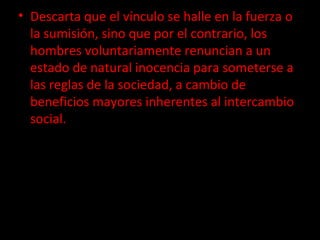 Descarta que el vínculo se halle en la fuerza o la sumisión, sino que por el contrario, los hombres voluntariamente renuncian a un estado de natural inocencia para someterse a las reglas de la sociedad, a cambio de beneficios mayores inherentes al intercambio social. 