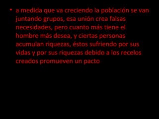 a medida que va creciendo la población se van juntando grupos, esa unión crea falsas necesidades, pero cuanto más tiene el hombre más desea, y ciertas personas acumulan riquezas, éstos sufriendo por sus vidas y por sus riquezas debido a los recelos creados promueven un pacto   