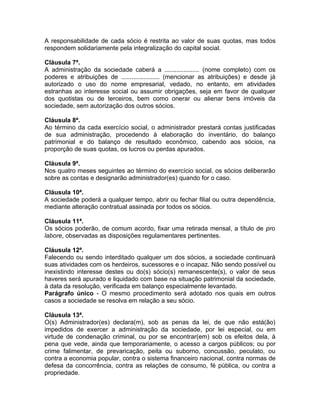 A responsabilidade de cada sócio é restrita ao valor de suas quotas, mas todos
respondem solidariamente pela integralização do capital social.

Cláusula 7ª.
A administração da sociedade caberá a .................... (nome completo) com os
poderes e atribuições de ...................... (mencionar as atribuições) e desde já
autorizado o uso do nome empresarial, vedado, no entanto, em atividades
estranhas ao interesse social ou assumir obrigações, seja em favor de qualquer
dos quotistas ou de terceiros, bem como onerar ou alienar bens imóveis da
sociedade, sem autorização dos outros sócios.

Cláusula 8ª.
Ao término da cada exercício social, o administrador prestará contas justificadas
de sua administração, procedendo à elaboração do inventário, do balanço
patrimonial e do balanço de resultado econômico, cabendo aos sócios, na
proporção de suas quotas, os lucros ou perdas apurados.

Cláusula 9ª.
Nos quatro meses seguintes ao término do exercício social, os sócios deliberarão
sobre as contas e designarão administrador(es) quando for o caso.

Cláusula 10ª.
A sociedade poderá a qualquer tempo, abrir ou fechar filial ou outra dependência,
mediante alteração contratual assinada por todos os sócios.

Cláusula 11ª.
Os sócios poderão, de comum acordo, fixar uma retirada mensal, a título de pro
labore, observadas as disposições regulamentares pertinentes.

Cláusula 12ª.
Falecendo ou sendo interditado qualquer um dos sócios, a sociedade continuará
suas atividades com os herdeiros, sucessores e o incapaz. Não sendo possível ou
inexistindo interesse destes ou do(s) sócio(s) remanescente(s), o valor de seus
haveres será apurado e liquidado com base na situação patrimonial da sociedade,
à data da resolução, verificada em balanço especialmente levantado.
Parágrafo único - O mesmo procedimento será adotado nos quais em outros
casos a sociedade se resolva em relação a seu sócio.

Cláusula 13ª.
O(s) Administrador(es) declara(m), sob as penas da lei, de que não está(ão)
impedidos de exercer a administração da sociedade, por lei especial, ou em
virtude de condenação criminal, ou por se encontrar(em) sob os efeitos dela, à
pena que vede, ainda que temporariamente, o acesso a cargos públicos; ou por
crime falimentar, de prevaricação, peita ou suborno, concussão, peculato, ou
contra a economia popular, contra o sistema financeiro nacional, contra normas de
defesa da concorrência, contra as relações de consumo, fé pública, ou contra a
propriedade.
 