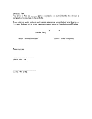 Cláusula 15ª.
Fica eleito o foro de ............ para o exercício e o cumprimento dos direitos e
obrigações resultantes deste contrato.

E por estarem assim justos e contratados, assinam o presente instrumento em ......
(.....) vias de igual teor e forma na presença das testemunhas abaixo qualificadas.


                                             ................, ....... de .............. de .........
                                              (Local e data)

           ........................................                            .......................................
           (sócio – nome completo)                                             (sócio – nome completo)




Testemunhas:



..........................................
(nome, RG, CPF )




..............................................
(nome, RG, CPF)
 