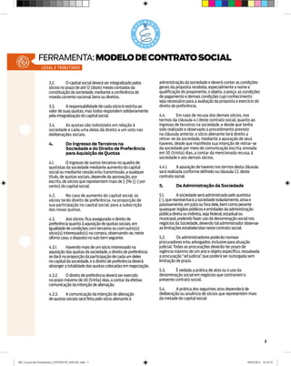 ferramenta: MODELO DE CONTRATO SOCIAL
               legal e tributário


                    3.2.	O capital social deverá ser integralizado pelos          administração da sociedade e deverá conter as condições
                    sócios no prazo de até 12 (doze) meses contados da            gerais da proposta recebida, especialmente o nome e
                    constituição da sociedade, mediante a conferência de          qualificação do proponente, o objeto, o preço, as condições
                    moeda corrente nacional, bens ou direitos.                    de pagamento e demais condições cujo conhecimento
                                                                                  seja necessário para a avaliação da proposta e exercício do
                    3.3.	A responsabilidade de cada sócio é restrita ao           direito de preferência.
                    valor de suas quotas, mas todos respondem solidariamente
                    pela integralização do capital social.                        4.4.	      Em caso de recusa dos demais sócios, nos
                                                                                  termos da cláusula 4.1 deste contrato social, quanto ao
                    3.4.	As quotas são indivisíveis em relação à                  ingresso de terceiros na sociedade, e desde que tenha
                    sociedade e cada uma delas dá direito a um voto nas           sido realizado e observado o procedimento previsto
                    deliberações sociais.                                         na cláusula anterior, o sócio alienante terá direito a
                                                                                  retirar-se da sociedade, mediante a apuração de seus
                    4.	         Do Ingresso de Terceiros na                       haveres, desde que manifeste sua intenção de retirar-se
                    	           Sociedade e do Direito de Preferência 	           da sociedade por meio de comunicação escrita, enviada
                    	           para Aquisição de Quotas                          em 30 (trinta) dias, a contar da mencionada recusa, à
                                                                                  sociedade e aos demais sócios.
                    4.1.	O ingresso de outros terceiros no quadro de
                    quotistas da sociedade mediante aumento do capital            4.4.1.	A apuração de haveres nos termos desta cláusula
                    social ou mediante cessão e/ou transmissão, a qualquer        será realizada conforme definido na cláusula 7.2. deste
                    título, de quotas sociais, depende da aprovação, por          contrato social.
                    escrito, de sócios que representem mais de [•]% ([•] por
                    cento) do capital social.                                     5.	      Da Administração da Sociedade

                    4.2.	     No caso de aumento do capital social, os            5.1.	A sociedade será administrada pelo quotista
                    sócios terão direito de preferência, na proporção de          [•], que representará a sociedade isoladamente, ativa e
                    sua participação no capital social, para a subscrição         passivamente, em juízo ou fora dele, bem como perante
                    das novas quotas.                                             quaisquer órgãos públicos e entidades da administração
                                                                                  pública direta ou indireta, seja federal, estadual ou
                    4.3.	Aos sócios, fica assegurado o direito de                 municipal, podendo fazer uso da denominação social nos
                    preferência quanto à aquisição de quotas sociais, em          negócios da Sociedade, devendo tal administrador observar
                    igualdade de condições com terceiros ou com outro(s)          as limitações estabelecidas neste contrato social.
                    sócio(s) interessado(s) na compra, observando-se, neste
                    último caso, o disposto no sub item seguinte.                 5.2.	Os administradores poderão nomear
                                                                                  procuradores e/ou advogados, inclusive para atuação
                    4.3.1.	   Havendo mais de um sócio interessado na             judicial. Todas as procurações deverão ter prazo de
                    aquisição das quotas da sociedade, o direito de preferência   vigência máximo de um ano e objeto específico, ressalvada
                    se dará na proporção da participação de cada um deles         a procuração “ad judicia” que poderá ser outorgada sem
                                                                                                           ,
                    no capital da sociedade, e o direito de preferência deverá    limitação de prazo.
                    abranger a totalidade das quotas colocadas em negociação.
                                                                                  5.3.	     É vedada a prática de atos ou o uso da
                    4.3.2.	O direito de preferência deverá ser exercido           denominação social em negócios que contrariem o
                    no prazo máximo de 30 (trinta) dias, a contar da efetiva      presente contrato social.
                    comunicação da intenção de alienação.
                                                                                  5.4.	A prática dos seguintes atos dependerá de
                    4.3.3.	A comunicação da intenção de alienação                 deliberação ou anuência de sócios que representem mais
                    de quotas sociais será feita pelo sócio alienante à           da metade do capital social:




                                                                                                                                                 3




ME_Layout das Ferramentas_CONTRATO_SOCIAL.indd 3                                                                                     04/05/2012 16:54:33
 