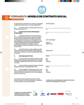 ferramenta: MODELO DE CONTRATO SOCIAL
               legal e tributário


                    em vigor pelo prazo permitido em Lei, até que a composição           São Paulo, [data].
                    societária de 2 (dois) sócios ou mais seja restabelecida.

                    7.5.	A exclusão de Sócios somente poderá ocorrer nas                 ________________________________________________________
                    hipóteses previstas em Lei.                                          [•]

                    8.	    Do Exercício Social e Distribuição                            ________________________________________________________
                    de Resultado                                                         [•]

                    8.1.	O exercício coincidirá com o ano civil, encerrando- 	
                    se em 31 de dezembro de cada ano, quando se procederá
                    ao levantamento do Balanço Geral, cabendo aos sócios,
                    na proporção de suas quotas, caso outra proporção não                Visto do Advogado:
                    seja estabelecida, a participação nos resultados apurados.
                    Os sócios poderão determinar, mediante deliberação,                  Nome: [•]
                    a realização de levantamento de balanço e outras                     OAB/SP nº [•]
                    demonstrações contábeis em períodos menores que o do
                    exercício social.

                    8.2.	Ao final do exercício, os sócios deliberarão sobre
                    a destinação dos lucros da sociedade. Os sócios poderão,             Testemunhas:
                    ainda, apurar e distribuir os lucros em periodicidade inferior
                    ao ano civil.
                                                                                         ________________________________________________________
                    9.	         Das Disposições Finais                                   Nome

                    9.1.	Os casos omissos no presente instrumento serão                  RG:
                    regulados pelas disposições legais aplicáveis às Sociedades          CPF:
                    Limitadas e, supletivamente, pela Lei nº 6.404/76, naquilo           Endereço:
                    que couber.

                    9.2.	Os sócios declaram expressamente que não estão                  ________________________________________________________
                    impedidos de exercer a atividade prevista em lei.                    Nome

                    9.3.	      Os sócios elegem o Foro da Comarca de [•], para           RG:
                    dirimir quaisquer dúvidas e/ou desentendimento entre os              CPF:
                    sócios, renunciando a qualquer outro, por mais privilegiado          Endereço:
                    que seja ou venha a ser.



                    E, por estarem justos e avançados, assinam o presente
                    Contrato Social, em 3 (três) vias de igual teor, na presença         ELABORADO PELO DEPARTAMENTO JURÍDICO DA EDITORA
                    de 2 (duas) testemunhas abaixo assinadas.                            GLOBO, COM INFORMAÇÕES DO SEBRAE




                                                             Realização     Patrocínio                                              Parceiro Educacional

                     ELABORADO PELO DEPARTAMENTO
                     JURÍDICO DA EDITORA GLOBO,
                     COM INFORMAÇÕES DO SEBRAE

                                                                                                                                                                       5




ME_Layout das Ferramentas_CONTRATO_SOCIAL.indd 5                                                                                                           04/05/2012 16:54:34
 