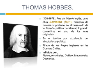 THOMAS HOBBES.
       (158-1679). Fue un filósofo inglés, cuya
        obra Leviatán (1651); colaboró de
        manera importante en el desarrollo de
        la filosofía política occidental, logrando
        convertirse en uno de los mas
        originales.
       Es el teórico por        excelencia   del
        absolutismo político.
       Aliado de los Reyes Ingleses en las
        Guerras Civiles.
       Influido por:
        Platón, Aristóteles, Galileo, Maquiavelo,
        Descartes.
 