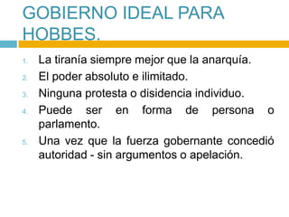 GOBIERNO IDEAL PARA
HOBBES.
1.   La tiranía siempre mejor que la anarquía.
2.   El poder absoluto e ilimitado.
3.   Ninguna protesta o disidencia individuo.
4.   Puede ser en forma de persona o
     parlamento.
5.   Una vez que la fuerza gobernante concedió
     autoridad - sin argumentos o apelación.
 