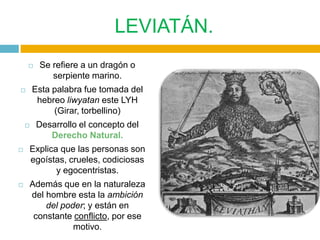 LEVIATÁN.
        Se refiere a un dragón o
            serpiente marino.
       Esta palabra fue tomada del
         hebreo liwyatan este LYH
             (Girar, torbellino)
       Desarrollo el concepto del
           Derecho Natural.
   Explica que las personas son
    egoístas, crueles, codiciosas
           y egocentristas.
   Además que en la naturaleza
    del hombre esta la ambición
        del poder; y están en
     constante conflicto, por ese
               motivo.
 