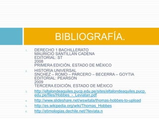 BIBLIOGRAFÍA.
1.   DERECHO 1 BACHILLERATO
     MAURICIO SANTILLÁN CADENA
     EDITORIAL: ST
     2008
     PRIMERA EDICIÓN, ESTADO DE MÉXICO
2.   HISTORIA UNIVERSAL
     SNCHEZ – ROMO – PARCERO – BECERRA – GOYTIA
     EDITORIAL: PEARSON
     2009
     TERCERA EDICIÓN, ESTADO DE MÉXICO
3.   http://eltalondeaquiles.pucp.edu.pe/sites/eltalondeaquiles.pucp.
     edu.pe/files/Hobbes_-_Leviatan.pdf
4.   http://www.slideshare.net/wswitala/thomas-hobbes-to-upload
5.   http://es.wikipedia.org/wiki/Thomas_Hobbes
6.   http://etimologias.dechile.net/?leviata.n
 