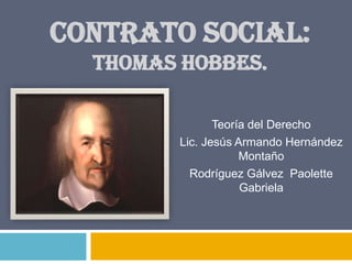 CONTRATO SOCIAL:
  THOMAS HOBBES.

               Teoría del Derecho
        Lic. Jesús Armando Hernández
                    Montaño
          Rodríguez Gálvez Paolette
                    Gabriela
 