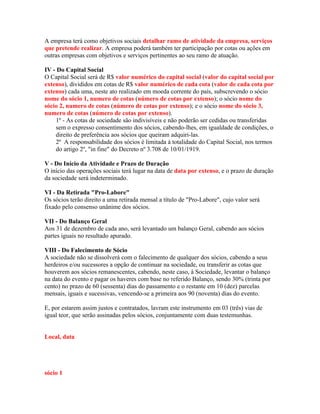 A empresa terá como objetivos sociais detalhar ramo de atividade da empresa, serviços
que pretende realizar. A empresa poderá também ter participação por cotas ou ações em
outras empresas com objetivos e serviços pertinentes ao seu ramo de atuação.

IV - Do Capital Social
O Capital Social será de R$ valor numérico do capital social (valor do capital social por
extenso), divididos em cotas de R$ valor numérico de cada cota (valor de cada cota por
extenso) cada uma, neste ato realizado em moeda corrente do país, subscrevendo o sócio
nome do sócio 1, numero de cotas (número de cotas por extenso); o sócio nome do
sócio 2, numero de cotas (número de cotas por extenso); e o sócio nome do sócio 3,
numero de cotas (número de cotas por extenso).
    1º - As cotas de sociedade são indivisíveis e não poderão ser cedidas ou transferidas
    sem o expresso consentimento dos sócios, cabendo-lhes, em igualdade de condições, o
    direito de preferência aos sócios que queiram adquiri-las.
    2º A responsabilidade dos sócios é limitada à totalidade do Capital Social, nos termos
    do artigo 2º, "in fine" do Decreto nº 3.708 de 10/01/1919.

V - Do Início da Atividade e Prazo de Duração
O início das operações sociais terá lugar na data de data por extenso, e o prazo de duração
da sociedade será indeterminado.

VI - Da Retirada "Pro-Labore"
Os sócios terão direito a uma retirada mensal a título de "Pro-Labore", cujo valor será
fixado pelo consenso unânime dos sócios.

VII - Do Balanço Geral
Aos 31 de dezembro de cada ano, será levantado um balanço Geral, cabendo aos sócios
partes iguais no resultado apurado.

VIII - Do Falecimento de Sócio
A sociedade não se dissolverá com o falecimento de qualquer dos sócios, cabendo a seus
herdeiros e/ou sucessores a opção de continuar na sociedade, ou transferir as cotas que
houverem aos sócios remanescentes, cabendo, neste caso, à Sociedade, levantar o balanço
na data do evento e pagar os haveres com base no referido Balanço, sendo 30% (trinta por
cento) no prazo de 60 (sessenta) dias do passamento e o restante em 10 (dez) parcelas
mensais, iguais e sucessivas, vencendo-se a primeira aos 90 (noventa) dias do evento.

E, por estarem assim justos e contratados, lavram este instrumento em 03 (três) vias de
igual teor, que serão assinadas pelos sócios, conjuntamente com duas testemunhas.


Local, data




sócio 1
 