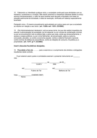 12 Falecendo ou interditado qualquer sócio, a sociedade continuará suas atividades com os
herdeiros, sucessores e o incapaz. Não sendo possível ou inexistindo interesse destes ou do(s)
sócio(s) remanescente(s), o valor de seus haveres será apurado e liquidado com base na
situação patrimonial da sociedade, à data da resolução, verificada em balanço especialmente
levantado.
Parágrafo único - O mesmo procedimento será adotado em outros casos em que a sociedade
se resolva em relação a seu sócio. (art. 1.028 e art. 1.031, CC/2002)
13 (Os) Administrador(es) declara(m), sob as penas da lei, de que não est(ão) impedidos de
exercer a administração da sociedade, por lei especial, ou em virtude de condenação criminal,
ou por se encontrar(em) sob os efeitos dela, a pena que vede, ainda que temporariamente, o
acesso a cargos públicos; ou por crime falimentar, de prevaricação, peita ou suborno,
concussão, peculato, ou contra a economia popular, contra o sistema financeiro nacional,
contra normas de defesa da concorrência, contra as relações de consumo, fé pública,ou a
propriedade. (art. 1.011, § 1º, CC/2002)
Inserir cláusulas facultativas desejadas.
14 Fica eleito o foro de ............ para o exercício e o cumprimento dos direitos e obrigações
resultantes deste contrato.
E por estarem assim justos e contratados assinam o presente instrumento em _______
vias.
_____________, ___ de ___________de 20__
Local e
data
aa) _________________________
Fulano de Tal
Visto: ______________ (OAB/MG 0987)
Nome

aa) ______________________
Beltrano de Tal

 