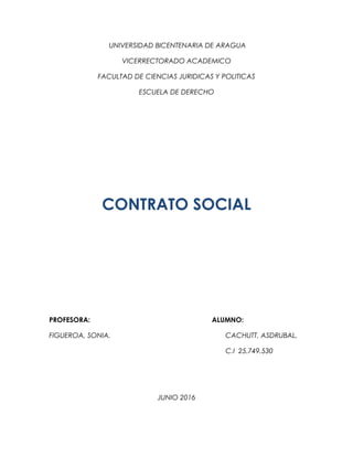 UNIVERSIDAD BICENTENARIA DE ARAGUA
VICERRECTORADO ACADEMICO
FACULTAD DE CIENCIAS JURIDICAS Y POLITICAS
ESCUELA DE DERECHO
CONTRATO SOCIAL
PROFESORA: ALUMNO:
FIGUEROA, SONIA. CACHUTT, ASDRUBAL.
C.I 25.749.530
JUNIO 2016
 