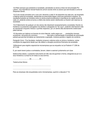 12) Pelos serviços que prestarem à sociedade, perceberão os sócios a título de remuneração Pro
Labore, uma importância mensal fixada de comum acordo entre os sócios que será levada à conta de
Despesas Gerais.

13) O ano social coincidirá com o ano civil, devendo a cada 31 de dezembro de cada ano, ser levantado
o balanço geral da sociedade, obedecidas as prescrições legais e técnicas pertinente à espécie. Os
resultados poderão ser divididos entre os sócios proporcionalmente à importância do capital social de
cada um, podendo ainda os lucros a critério dos sócios serem distribuídos ou ficarem sob reservas na
sociedade.

14) O falecimento de qualquer um dos sócios não dissolverá necessariamente a sociedade, ficando os
herdeiros e sucessores subrogados nos direitos e obrigações do "de cujus", podendo nela fazerem nela
se representar enquanto indiviso o quinhão respectivo, por um dentre eles devidamente credenciado
pelos demais.

15) Apurados por balanço os haveres do sócio falecido, serão pagos em ...... prestações mensais
sucessivas, vencendo-se a primeira ..................... dias após a apresentação à sociedade da autorização
judicial que permita formalizar-se inteiramente a operação, inclusive perante o registro do comércio.

Parágrafo Único : Fica facultada, mediante consenso unânime entre os sócios e herdeiros, outras
condições de pagamento desde que não afetem a situação econômica financeira da sociedade.

16)Declaram para registro especial de microempresa que se enquadra na Lei Federal nº 7.256 de
27.11.84.

E, por assim terem justos e contratados, lavram, datam e assinam juntamente com duas

testemunhas abaixo, o presente instrumento em três vias de igual teor e forma, obrigando-se por si e
seus herdeiros a cumprí-lo em todos os seus termos.

.............................., .......de...................20....

Testemunhas Sócios

.......................................... ..............................................

.......................................... ..............................................

Para as empresas não enquadradas como microempresa, suprimir a cláusula nº 16.
 