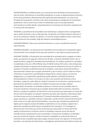 DECIMO NOVENA: Las deliberaciones y las resoluciones de la Asamblea serántranscriptas al
Libro de Actas, rubricado por la autoridad competente, en el que se dejaráconstancia asimismo
de los socios presentes y del porcentual del capital que éstosrepresentan. Las actas serán
firmadas por los gerentes, el síndico y dos socios presentesque se designarán en la Asamblea,
pudiendo ser éste el único tema a tratar en laAsamblea y que no sea expresamente
mencionado en el orden del día, conjuntamentecon la resolución de remoción o aceptación de
la renuncia del socio gerente.
VIGESIMA: La presidencia de la Asamblea será realizada por cualquiera de los sociosgerentes
que se hallen presentes o que se elija para ello, los gerentes y el síndico notienen voto pero si
voz en las cuestiones relativas a su gestión,. En caso de empate sedeberá volver a votar entre
las dos ponencias más votadas, luego de realizarse nuevasdeliberaciones.
VIGESIMO PRIMERA: Cada cuota social tiene derecho a un voto, no pudiendo votarseen
representación.
VIGESIMO SEGUNDA : Las decisiones de la Asamblea serán tomadas por la mayoríadel capital
social presente. Con excepción de las que este contrato o la ley exijan unmayor porcentual.
VIGESIMO TERCERA: La fiscalización de la actividad de la sociedad estará a cargode un síndico
titular, que ejercerá el cargo por el término de 20 años. La elección delsíndico titular y de un
suplente estará a cargo de la Asamblea General Ordinaria. Los síndicos ajustarán su cometido a
lo establecido en los arts. 294 al 296 de la ley 19.550.(El artículo 294 norma; «Son atribuciones
y deberes del síndico sin perjuicio de los demás que esta ley determina y los que le confiere el
estatuto:1°) Fiscalizar la administración de la sociedad, a cuyo efecto examinará los libros y
documentación siempre que lo juzgue conveniente y, por lo menos, una vez cada tres meses;
2°)Verificar en igual forma y periodicidad las disposiciones y títulos valores, así como las
obligaciones y su cumplimiento; igualmente puede solicitar la confesión de balances
decomprobación;3°) Asistir con voz pero sin voto, a las reuniones del directorio y de la
Asamblea, a todas las cuales debe ser citado;4°) Controlar la constitución y subsistencia de la
garantía de los directores y recabar las medidas necesarias para corregir cualquier
irreguliridad;5°) Presentar a la Asamblea ordinaria un informe escrito y fundado sobre la
situación económica y financiera de la sociedad, dictaminado sobre la memoria, inventario,
balance y estado de resultados; 6°) Suministrar a los accionistas que representen no menos del
dos por ciento del capital, en cualquier momento que éstos selo requieran, información sobre
las materias que son de su competencia;7°) Convocar Asamblea extraordinaria, cuando lo
juzgue necesario y a asamblea ordinaria o especiales, cuando omitiere hacerlo el directorio;8°)
Hacer incluir en el orden del día dela Asamblea, .los puntos que considere procedentes;9°)
Vigilar que los órganos sociales del debido cumplimiento a la .ley, estatuto, reglamento y
decisiones asamblearias;10°)Fiscalizar la liquidación de la sociedad ; 11°) Investigar las
denuncias que le formulen por escrito accionistas que representen no menos del 2% del
capital, mencionarlas en el informe social a la asamblea y expresar acerca de ellas las
consideraciones y proposiciones que correspondan. Convocará de inmediato a la Asamblea
para que resuelva al respecto cuando la situación investigada no reciba del directorio el
tratamiento que conceptúe adecuado y juzgue necesario actuar con urgencia.» El artículo 295
prescribe: «Los derechos de información e investigación administrativa del síndico incluyen los

 