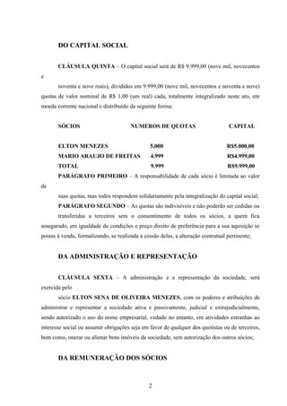 DO CAPITAL SOCIAL
CLÁUSULA QUINTA – O capital social será de R$ 9.999,00 (nove mil, novecentos
e
noventa e nove reais), divididos em 9.999,00 (nove mil, novecentos e noventa e nove)
quotas de valor nominal de R$ 1,00 (um real) cada, totalmente integralizado neste ato, em
moeda corrente nacional e distribuído da seguinte forma:
SÓCIOS NUMEROS DE QUOTAS CAPITAL
ELTON MENEZES 5.000 R$5.000,00
MARIO ARAUJO DE FREITAS 4.999 R$4.999,00
TOTAL 9.999 R$9.999,00
PARÁGRAFO PRIMEIRO – A responsabilidade de cada sócio é limitada ao valor
de
suas quotas, mas todos respondem solidariamente pela integralização do capital social;
PARÁGRAFO SEGUNDO – As quotas são indivisíveis e não poderão ser cedidas ou
transferidas a terceiros sem o consentimento de todos os sócios, a quem fica
assegurado, em igualdade de condições e preço direito de preferência para a sua aquisição se
postas à venda, formalizando, se realizada a cessão delas, a alteração contratual pertinente;
DA ADMINISTRAÇÃO E REPRESENTAÇÃO
CLÁUSULA SEXTA – A administração e a representação da sociedade, será
exercida pelo
sócio ELTON SENA DE OLIVEIRA MENEZES, com os poderes e atribuições de
administrar e representar a sociedade ativa e passivamente, judicial e extrajudicialmente,
sendo autorizado o uso do nome empresarial, vedado no entanto, em atividades estranhas ao
interesse social ou assumir obrigações seja em favor de qualquer dos quotistas ou de terceiros,
bem como, onerar ou alienar bens imóveis da sociedade, sem autorização dos outros sócios;
DA REMUNERAÇÃO DOS SÓCIOS
2
 