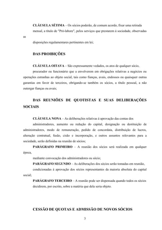 CLÁUSULA SÉTIMA – Os sócios poderão, de comum acordo, fixar uma retirada
mensal, a título de "Pró-labore", pelos serviços que prestarem à sociedade, observadas
as
disposições regulamentares pertinentes em lei;
DAS PROIBIÇÕES
CLÁUSULA OITAVA – São expressamente vedados, os atos de qualquer sócio,
procurador ou funcionário que a envolverem em obrigações relativas a negócios ou
operações estranhas ao objeto social, tais como fianças, avais, endossos ou quaisquer outras
garantias em favor de terceiros, obrigando-se também os sócios, a título pessoal, a não
outorgar fianças ou avais;
DAS REUNIÕES DE QUOTISTAS E SUAS DELIBERAÇÕES
SOCIAIS
CLÁUSULA NONA – As deliberações relativas à aprovação das contas dos
administradores, aumento ou redução do capital, designação ou destituição de
administradores, modo de remuneração, pedido de concordata, distribuição de lucros,
alteração contratual, fusão, cisão e incorporação, e outros assuntos relevantes para a
sociedade, serão definidas na reunião de sócios;
PARÁGRAFO PRIMEIRO – A reunião dos sócios será realizada em qualquer
época,
mediante convocação dos administradores ou sócio;
PARÁGRAFO SEGUNDO – As deliberações dos sócios serão tomadas em reunião,
condicionadas à aprovação dos sócios representantes da maioria absoluta do capital
social;
PARÁGRAFO TERCEIRO – A reunião pode ser dispensada quando todos os sócios
decidirem, por escrito, sobre a matéria que dela seria objeto.
CESSÃO DE QUOTAS E ADMISSÃO DE NOVOS SÓCIOS
3
 