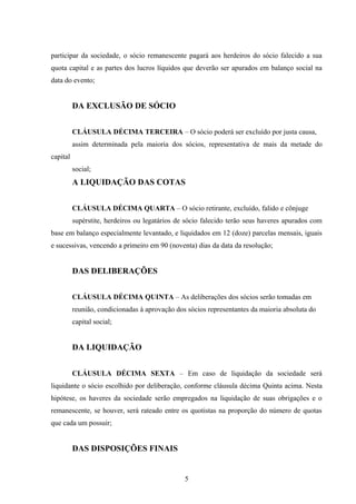 participar da sociedade, o sócio remanescente pagará aos herdeiros do sócio falecido a sua
quota capital e as partes dos lucros líquidos que deverão ser apurados em balanço social na
data do evento;
DA EXCLUSÃO DE SÓCIO
CLÁUSULA DÉCIMA TERCEIRA – O sócio poderá ser excluído por justa causa,
assim determinada pela maioria dos sócios, representativa de mais da metade do
capital
social;
A LIQUIDAÇÃO DAS COTAS
CLÁUSULA DÉCIMA QUARTA – O sócio retirante, excluído, falido e cônjuge
supérstite, herdeiros ou legatários de sócio falecido terão seus haveres apurados com
base em balanço especialmente levantado, e liquidados em 12 (doze) parcelas mensais, iguais
e sucessivas, vencendo a primeiro em 90 (noventa) dias da data da resolução;
DAS DELIBERAÇÕES
CLÁUSULA DÉCIMA QUINTA – As deliberações dos sócios serão tomadas em
reunião, condicionadas à aprovação dos sócios representantes da maioria absoluta do
capital social;
DA LIQUIDAÇÃO
CLÁUSULA DÉCIMA SEXTA – Em caso de liquidação da sociedade será
liquidante o sócio escolhido por deliberação, conforme cláusula décima Quinta acima. Nesta
hipótese, os haveres da sociedade serão empregados na liquidação de suas obrigações e o
remanescente, se houver, será rateado entre os quotistas na proporção do número de quotas
que cada um possuir;
DAS DISPOSIÇÕES FINAIS
5
 