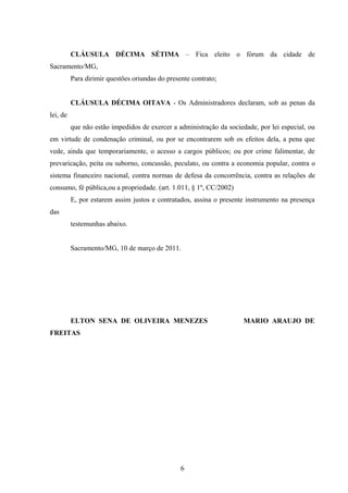 CLÁUSULA DÉCIMA SÉTIMA – Fica eleito o fórum da cidade de
Sacramento/MG,
Para dirimir questões oriundas do presente contrato;
CLÁUSULA DÉCIMA OITAVA - Os Administradores declaram, sob as penas da
lei, de
que não estão impedidos de exercer a administração da sociedade, por lei especial, ou
em virtude de condenação criminal, ou por se encontrarem sob os efeitos dela, a pena que
vede, ainda que temporariamente, o acesso a cargos públicos; ou por crime falimentar, de
prevaricação, peita ou suborno, concussão, peculato, ou contra a economia popular, contra o
sistema financeiro nacional, contra normas de defesa da concorrência, contra as relações de
consumo, fé pública,ou a propriedade. (art. 1.011, § 1º, CC/2002)
E, por estarem assim justos e contratados, assina o presente instrumento na presença
das
testemunhas abaixo.
Sacramento/MG, 10 de março de 2011.
ELTON SENA DE OLIVEIRA MENEZES MARIO ARAUJO DE
FREITAS
6
 