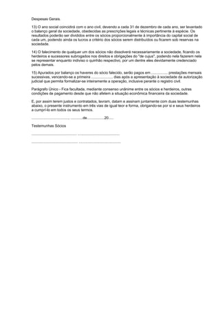 Despesas Gerais.

13) O ano social coincidirá com o ano civil, devendo a cada 31 de dezembro de cada ano, ser levantado
o balanço geral da sociedade, obedecidas as prescrições legais e técnicas pertinente à espécie. Os
resultados poderão ser divididos entre os sócios proporcionalmente à importância do capital social de
cada um, podendo ainda os lucros a critério dos sócios serem distribuídos ou ficarem sob reservas na
sociedade.

14) O falecimento de qualquer um dos sócios não dissolverá necessariamente a sociedade, ficando os
herdeiros e sucessores subrogados nos direitos e obrigações do "de cujus", podendo nela fazerem nela
se representar enquanto indiviso o quinhão respectivo, por um dentre eles devidamente credenciado
pelos demais.

15) Apurados por balanço os haveres do sócio falecido, serão pagos em ................ prestações mensais
sucessivas, vencendo-se a primeira ..................... dias após a apresentação à sociedade da autorização
judicial que permita formalizar-se inteiramente a operação, inclusive perante o registro civil.

Parágrafo Único - Fica facultada, mediante consenso unânime entre os sócios e herdeiros, outras
condições de pagamento desde que não afetem a situação econômica financeira da sociedade.

E, por assim terem justos e contratados, lavram, datam e assinam juntamente com duas testemunhas
abaixo, o presente instrumento em três vias de igual teor e forma, obrigando-se por si e seus herdeiros
a cumprí-lo em todos os seus termos.

...................................., ............de.................20.....

Testemunhas Sócios

............................................ .........................................

............................................. .........................................
 