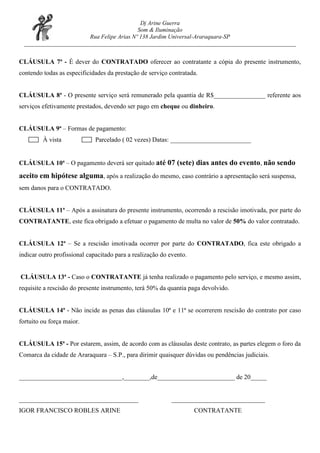 Dj Arine Guerra
                                          Som & Iluminação
                       Rua Felipe Arias Nº 138 Jardim Universal-Araraquara-SP
 ____________________________________________________________________________________________


CLÁUSULA 7ª - É dever do CONTRATADO oferecer ao contratante a cópia do presente instrumento,
contendo todas as especificidades da prestação de serviço contratada.


CLÁUSULA 8ª - O presente serviço será remunerado pela quantia de R$________________ referente aos
serviços efetivamente prestados, devendo ser pago em cheque ou dinheiro.


CLÁUSULA 9ª – Formas de pagamento:
         À vista              Parcelado ( 02 vezes) Datas: _________________________


CLÁUSULA 10ª – O pagamento deverá ser quitado até 07 (sete) dias antes do evento, não sendo

aceito em hipótese alguma, após a realização do mesmo, caso contrário a apresentação será suspensa,
sem danos para o CONTRATADO.


CLÁUSULA 11ª – Após a assinatura do presente instrumento, ocorrendo a rescisão imotivada, por parte do
CONTRATANTE, este fica obrigado a efetuar o pagamento de multa no valor de 50% do valor contratado.


CLÁUSULA 12ª – Se a rescisão imotivada ocorrer por parte do CONTRATADO, fica este obrigado a
indicar outro profissional capacitado para a realização do evento.


CLÁUSULA 13ª - Caso o CONTRATANTE já tenha realizado o pagamento pelo serviço, e mesmo assim,
requisite a rescisão do presente instrumento, terá 50% da quantia paga devolvido.


CLÁUSULA 14ª - Não incide as penas das cláusulas 10ª e 11ª se ocorrerem rescisão do contrato por caso
fortuito ou força maior.


CLÁUSULA 15ª - Por estarem, assim, de acordo com as cláusulas deste contrato, as partes elegem o foro da
Comarca da cidade de Araraquara – S.P., para dirimir quaisquer dúvidas ou pendências judiciais.


________________________________,________,de________________________ de 20_____


_____________________________________                       _____________________________
IGOR FRANCISCO ROBLES ARINE                                          CONTRATANTE
 