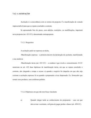 7.1.2 A ACEITAÇÃO



           Aceitação é a concordância com os termos da proposta. É a manifestação de vontade

imprescindível para que se repute concluído o contrato.

           Se apresentada fora do prazo, com adições, restrições, ou modificações, importará

nova proposta (art. 431 CC), denominada contraproposta.



           7.1.2.1 Requisitos



           A aceitação pode ser expressa ou tácita,

           -Manifestação expressa – a primeira decorre da declaração do aceitante, manifestando

a sua anuência

           -Manifestação tácita (art. 432 CC) – a conduta é que revela o consentimento. O CC

menciona no art. 432 duas hipóteses de manifestação tácita, em que se reputa concluído o

contrato, não chegando a tempo a recusa: a) quando o negócio for daqueles em que não seja

costume a aceitação expressa; b) ou quando o proponente a tiver dispensado. Ex. fornecedor que

remete seus produtos, sem confirmar pedidos.




           7.1.2.2 Hipóteses em que não tem força vinculante



           a)           Quando chegar tarde ao conhecimento do proponente – caso em que

                        dera avisar o aceitante, sob pena de pagar perdas e danos (art. 430 CC).
 