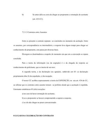b)            Se antes dela ou com ela chegar ao proponente a retratação do aceitante

                           (art. 433 CC).




             7.2.1.3 Contratos entre Ausentes



             Entre os presente o contrato reputam –se concluídos no momento da aceitação. Entre

os ausentes, por correspondência ou intermediário, a resposta leva algum tempo para chegar ao

conhecimento do proponente, esta passa por diversas fases.

             Divergem os doutrinadores a respeito do momento em que em a convenção se reputa

concluída.

             Para a teoria da informação (ou da cognição) é o da chegada da resposta ao

conhecimento do policitante, que se inteira de seu teor;

             A segunda teoria, a da declaração (ou agnição), subdivide em 03: a) declaração

propriamente dita; b) da expedição; c) da recepção.

             O nosso CC acolheu expressamente a teoria da EXPEDIÇÃO, no seu art. 434 do CC,

ao afirmar que os contratos entre ausente tornam –se perfeitos desde que a aceitação é expedida.

Entretanto estabeleceu 03 (três) exceções:

             a) no caso de haver retratação do aceitante;

             b) se o proponente se houver comprometido a esperar a resposta;

             c) se ela não chegar no prazo convencionado.




8 LUGAR DA CELEBRAÇÃO DO CONTRATO
 