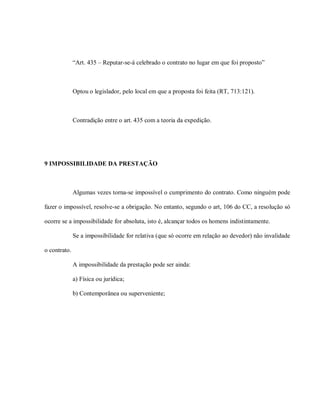 “Art. 435 – Reputar-se-á celebrado o contrato no lugar em que foi proposto”



              Optou o legislador, pelo local em que a proposta foi feita (RT, 713:121).



              Contradição entre o art. 435 com a teoria da expedição.




9 IMPOSSIBILIDADE DA PRESTAÇÃO



              Algumas vezes torna-se impossível o cumprimento do contrato. Como ninguém pode

fazer o impossível, resolve-se a obrigação. No entanto, segundo o art, 106 do CC, a resolução só

ocorre se a impossibilidade for absoluta, isto é, alcançar todos os homens indistintamente.

              Se a impossibilidade for relativa (que só ocorre em relação ao devedor) não invalidade

o contrato.

              A impossibilidade da prestação pode ser ainda:

              a) Física ou jurídica;

              b) Contemporânea ou superveniente;
 