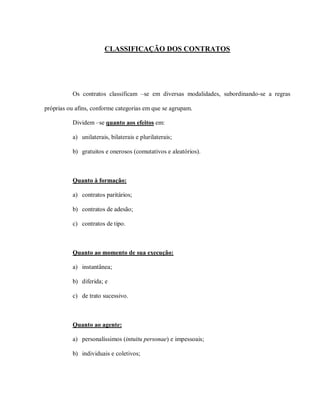 CLASSIFICAÇÃO DOS CONTRATOS




          Os contratos classificam –se em diversas modalidades, subordinando-se a regras

próprias ou afins, conforme categorias em que se agrupam.

          Dividem –se quanto aos efeitos em:

          a) unilaterais, bilaterais e plurilaterais;

          b) gratuitos e onerosos (comutativos e aleatórios).



          Quanto à formação:

          a) contratos paritários;

          b) contratos de adesão;

          c) contratos de tipo.



          Quanto ao momento de sua execução:

          a) instantânea;

          b) diferida; e

          c) de trato sucessivo.



          Quanto ao agente:

          a) personalíssimos (intuitu personae) e impessoais;

          b) individuais e coletivos;
 