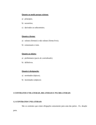Quanto ao modo porque existem:

        a) principais;

        b) acessórios;

        c) derivados ou subcontratos.



        Quanto a forma:

        a) solenes (formais) e não solenes (forma livre);

        b) consensuais e reais.



        Quanto ao objeto:

        a) preliminares (pacto de contrahendo);

        b) definitivos.



        Quanto à designação:

        a) nominados (típicos);

        b) inominados (atípicos).




1 CONTRATOS UNILATERAIS, BILATERAIS E PLURILATERAIS



1.1 CONTRATOS UNILATERAIS

        São os contratos que criam obrigações unicamente para uma das partes . Ex. doação

pura.
 