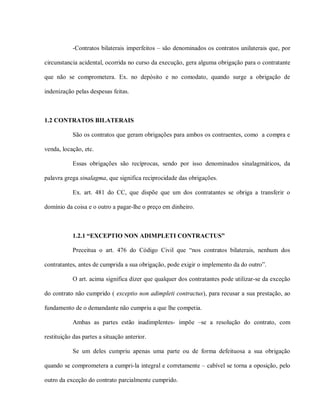 -Contratos bilaterais imperfeitos – são denominados os contratos unilaterais que, por

circunstancia acidental, ocorrida no curso da execução, gera alguma obrigação para o contratante

que não se comprometera. Ex. no depósito e no comodato, quando surge a obrigação de

indenização pelas despesas feitas.



1.2 CONTRATOS BILATERAIS

           São os contratos que geram obrigações para ambos os contraentes, como a compra e

venda, locação, etc.

           Essas obrigações são recíprocas, sendo por isso denominados sinalagmáticos, da

palavra grega sinalagma, que significa reciprocidade das obrigações.

           Ex. art. 481 do CC, que dispõe que um dos contratantes se obriga a transferir o

domínio da coisa e o outro a pagar-lhe o preço em dinheiro.



           1.2.1 “EXCEPTIO NON ADIMPLETI CONTRACTUS”

           Preceitua o art. 476 do Código Civil que “nos contratos bilaterais, nenhum dos

contratantes, antes de cumprida a sua obrigação, pode exigir o implemento da do outro”.

           O art. acima significa dizer que qualquer dos contratantes pode utilizar-se da exceção

do contrato não cumprido ( exceptio non adimpleti contractus), para recusar a sua prestação, ao

fundamento de o demandante não cumpriu a que lhe competia.

           Ambas as partes estão inadimplentes- impõe –se a resolução do contrato, com

restituição das partes a situação anterior.

           Se um deles cumpriu apenas uma parte ou de forma defeituosa a sua obrigação

quando se comprometera a cumpri-la integral e corretamente – cabível se torna a oposição, pelo

outro da exceção do contrato parcialmente cumprido.
 