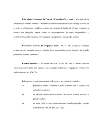 Princípio da Autonomia da Vontade e Clausula solve et repete – pelo principio da

autonomia da vontade, admite-se a validade de uma clausula contratual que restringe o direito de

as partes se utilizarem da exceção do contrato não cumprido. Esta clausula obriga o contratante a

cumprir sua obrigação, mesmo diante do descumprimento do outro, resignando-se a,

posteriormente, voltar-se contra este, para pedir o cumprimento ou as perdas e danos.



           Garantia de execução da obrigação a prazo – art. 477 CC- o objetivo é acautelar

os interesses do que deve pagar em primeiro lugar, protegendo-o contra alterações da situação

patrimonial do outro contratante.



           Clausula resolutiva – de acordo com o art. 475 do CC, todo o contrato tem uma

clausula resolutiva tácita. Será expressa se a convenção estabelecer a revogação do contrato pelo

inadimplemento (art. 474 CC).



           Pelo exposto, o contratante pontual pode tomar, a seu critério, três atitudes:

           a)            permanecer inerte e defender-se caso acionado com a exceptio non

                         adimpleti contractus;

           b)            ou pleitear a resolução do contrato, com perdas e danos provando o

                         prejuízo sofrido;

           c)            ou ainda, exigir o cumprimento contratual, quando possível a execução

                         específica (art. 461, art. 466-A do CPC).
 