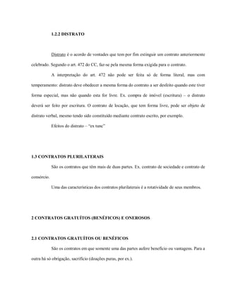 1.2.2 DISTRATO



             Distrato é o acordo de vontades que tem por fim extinguir um contrato anteriormente

celebrado. Segundo o art. 472 do CC, faz-se pela mesma forma exigida para o contrato.

             A interpretação do art. 472 não pode ser feita só de forma literal, mas com

temperamento: distrato deve obedecer a mesma forma do contrato a ser desfeito quando este tiver

forma especial, mas não quando esta for livre. Ex. compra de imóvel (escritura) – o distrato

deverá ser feito por escritura. O contrato de locação, que tem forma livre, pode ser objeto de

distrato verbal, mesmo tendo sido constituído mediante contrato escrito, por exemplo.

             Efeitos do distrato – “ex tunc”




1.3 CONTRATOS PLURILATERAIS

             São os contratos que têm mais de duas partes. Ex. contrato de sociedade e contrato de

consórcio.

             Uma das características dos contratos plurilaterais é a rotatividade de seus membros.




2 CONTRATOS GRATUÍTOS (BENÉFICOS) E ONEROSOS



2.1 CONTRATOS GRATUÍTOS OU BENÉFICOS

             São os contratos em que somente uma das partes aufere benefício ou vantagens. Para a

outra há só obrigação, sacrifício (doações puras, por ex.).
 