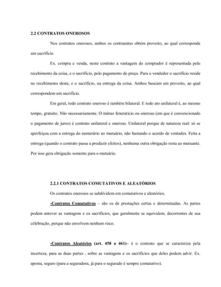 2.2 CONTRATOS ONEROSOS

           Nos contratos onerosos, ambos os contraentes obtém proveito, ao qual corresponde

um sacrifício.

           Ex. compra e venda, neste contrato a vantagem do comprador é representada pelo

recebimento da coisa, e o sacrifício, pelo pagamento do preço. Para o vendedor o sacrifício reside

no recebimento deste, e o sacrifício, na entrega da coisa. Ambos buscam um proveito, ao qual

correspondem um sacrifício.

           Em geral, todo contrato oneroso é também bilateral. E todo ato unilateral é, ao mesmo

tempo, gratuito. Não necessariamente. O mútuo feneratício ou oneroso (em que é convencionado

o pagamento de juros) é contrato unilateral e oneroso. Unilateral porque de natureza real: só se

aperfeiçoa com a entrega do numerário ao mutuário, não bastando o acordo de vontades. Feita a

entrega (quando o contrato passa a produzir efeitos), nenhuma outra obrigação resta ao mutuante.

Por isso gera obrigação somente para o mutuário.




           2.2.1 CONTRATOS COMUTATIVOS E ALEATÓRIOS

           Os contratos onerosos se subdividem em comutativos e aleatórios.

           -Contratos Comutativos – são os de prestações certas e determinadas. As partes

podem antever as vantagens e os sacrifícios, que geralmente se equivalem, decorrentes de sua

celebração, porque não envolvem nenhum risco.



           -Contratos Aleatórios (art. 458 a 461)– é o contrato que se caracteriza pela

incerteza, para as duas partes , sobre as vantagens e os sacrifícios que deles podem advir. Ex.

aposta, seguro (para a seguradora, já para o segurado é sempre comutativo).
 