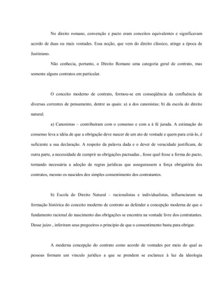No direito romano, convenção e pacto eram conceitos equivalentes e significavam

acordo de duas ou mais vontades. Essa noção, que vem do direito clássico, atinge a época de

Justiniano.

              Não conhecia, portanto, o Direito Romano uma categoria geral de contrato, mas

somente alguns contratos em particular.



              O conceito moderno de contrato, formou-se em conseqüência da confluência de

diversas correntes de pensamento, dentre as quais: a) a dos canonistas; b) da escola do direito

natural.

              a) Canonistas – contribuíram com o consenso e com a à fé jurada. A estimação do

consenso leva a idéia de que a obrigação deve nascer de um ato de vontade e quem para criá-lo, é

suficiente a sua declaração. A respeito da palavra dada e o dever de veracidade justificam, de

outra parte, a necessidade de cumprir as obrigações pactuadas , fosse qual fosse a forma do pacto,

tornando necessária a adoção de regras jurídicas que assegurassem a força obrigatória dos

contratos, mesmo os nascidos dos simples consentimento dos contratantes.



              b) Escola do Direito Natural – racionalistas e individualistas, influenciaram na

formação histórica do conceito moderno de contrato ao defender a concepção moderna de que o

fundamento racional do nascimento das obrigações se encontra na vontade livre dos contratantes.

Desse juízo , inferiram seus pregoeiros o principio de que o consentimento basta para obrigar.



              A moderna concepção do contrato como acordo de vontades por meio do qual as

pessoas formam um vinculo jurídico a que se prendem se esclarece à luz da ideologia
 