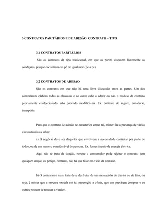 3 CONTRATOS PARITÁRIOS E DE ADESÃO. CONTRATO – TIPO



              3.1 CONTRATOS PARITÁRIOS

              São os contratos de tipo tradicional, em que as partes discutem livremente as

condições, porque encontram em pé de igualdade (pé a pé).



              3.2 CONTRATOS DE ADESÃO

              São os contratos em que não há uma livre discussão entre as partes. Um dos

contratantes elabora todas as clausulas e ao outro cabe a aderir ou não o modelo de contrato

previamente confeccionado, não podendo modificá-las. Ex. contrato de seguro, consórcio,

transporte.



              Para que o contrato de adesão se caracterize como tal, mister faz a presença de várias

circunstancias a saber:

              a) O negócio deve ser daqueles que envolvem a necessidade contratar por parte de

todos, ou de um numero considerável de pessoas. Ex. fornecimento de energia elétrica.

              Aqui não se trata de coação, porque o consumidor pode rejeitar o contrato, sem

qualquer sanção ou perigo. Portanto, não há que falar em vício da vontade.



              b) O contratante mais forte deve desfrutar de um monopólio de direito ou de fato, ou

seja, é mister que a procura exceda em tal proporção a oferta, que uns precisem comprar e os

outros possam se recusar a vender.
 