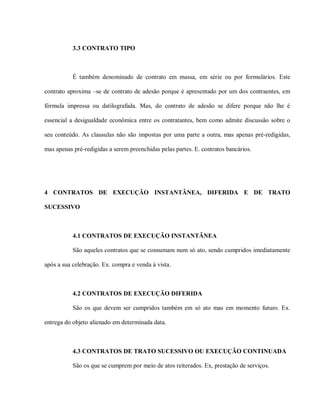 3.3 CONTRATO TIPO



           É também denominado de contrato em massa, em série ou por formulários. Este

contrato aproxima –se de contrato de adesão porque é apresentado por um dos contraentes, em

fórmula impressa ou datilografada. Mas, do contrato de adesão se difere porque não lhe é

essencial a desigualdade econômica entre os contratantes, bem como admite discussão sobre o

seu conteúdo. As clausulas não são impostas por uma parte a outra, mas apenas pré-redigidas,

mas apenas pré-redigidas a serem preenchidas pelas partes. E. contratos bancários.




4 CONTRATOS DE EXECUÇÃO INSTANTÂNEA, DIFERIDA E DE TRATO

SUCESSIVO



           4.1 CONTRATOS DE EXECUÇÃO INSTANTÂNEA

           São aqueles contratos que se consumam num só ato, sendo cumpridos imediatamente

após a sua celebração. Ex. compra e venda à vista.



           4.2 CONTRATOS DE EXECUÇÃO DIFERIDA

           São os que devem ser cumpridos também em só ato mas em momento futuro. Ex.

entrega do objeto alienado em determinada data.



           4.3 CONTRATOS DE TRATO SUCESSIVO OU EXECUÇÃO CONTINUADA

           São os que se cumprem por meio de atos reiterados. Ex, prestação de serviços.
 