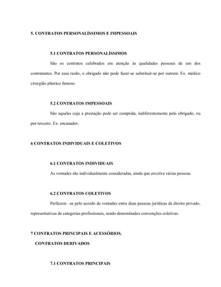 5. CONTRATOS PERSONALÍSSIMOS E IMPESSOAIS



           5.1 CONTRATOS PERSONALÍSSIMOS

           São os contratos celebrados em atenção às qualidades pessoais de um dos

contratantes. Por essa razão, o obrigado não pode fazer-se substituir-se por outrem. Ex. médico

cirurgião plástico famoso.



           5.2 CONTRATOS IMPESSOAIS

           São aqueles cuja a prestação pode ser cumprida, indiferentemente pelo obrigado, ou

por terceiro. Ex. encanador.



6 CONTRATOS INDIVIDUAIS E COLETIVOS



           6.1 CONTRATOS INDIVIDUAIS

           As vontades são individualmente consideradas, ainda que envolva várias pessoas.



           6.2 CONTRATOS COLETIVOS

           Perfazem –se pelo acordo de vontades entre duas pessoas jurídicas de direito privado,

representativas de categorias profissionais, sendo denominados convenções coletivas.



7 CONTRATOS PRINCIPAIS E ACESSÓRIOS.

  CONTRATOS DERIVADOS



           7.1 CONTRATOS PRINCIPAIS
 