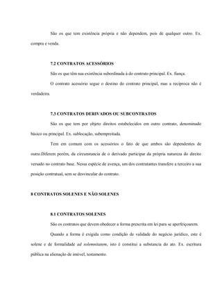 São os que tem existência própria e não dependem, pois de qualquer outro. Ex.

compra e venda.



              7.2 CONTRATOS ACESSÓRIOS

              São os que têm sua existência subordinada à do contrato principal. Ex. fiança.

              O contrato acessório segue o destino do contrato principal, mas a recíproca não é

verdadeira.



              7.3 CONTRATOS DERIVADOS OU SUBCONTRATOS

              São os que tem por objeto direitos estabelecidos em outro contrato, denominado

básico ou principal. Ex. sublocação, subempreitada.

              Tem em comum com os acessórios o fato de que ambos são dependentes de

outro.Diferem porém, da circunstancia de o derivado participar da própria natureza do direito

versado no contrato base. Nessa espécie de avença, um dos contratantes transfere a terceiro a sua

posição contratual, sem se desvincular do contrato.



8 CONTRATOS SOLENES E NÃO SOLENES



              8.1 CONTRATOS SOLENES

              São os contratos que devem obedecer a forma prescrita em lei para se aperfeiçoarem.

              Quando a forma é exigida como condição de validade do negócio jurídico, este é

solene e de formalidade ad solemnitatem, isto é constitui a substancia do ato. Ex. escritura

pública na alienação de imóvel, testamento.
 