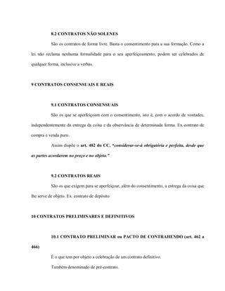 8.2 CONTRATOS NÃO SOLENES

           São os contratos de forma livre. Basta o consentimento para a sua formação. Como a

lei não reclama nenhuma formalidade para o seu aperfeiçoamento, podem ser celebrados de

qualquer forma, inclusive a verbas.



9 CONTRATOS CONSENSUAIS E REAIS



           9.1 CONTRATOS CONSENSUAIS

           São os que se aperfeiçoam com o consentimento, isto é, com o acordo de vontades,

independentemente da entrega da coisa e da observância de determinada forma. Ex contrato de

compra e venda puro.

           Assim dispõe o art. 482 do CC. “considerar-se-á obrigatória e perfeita, desde que

as partes acordarem no preço e no objeto.”



           9.2 CONTRATOS REAIS

           São os que exigem para se aperfeiçoar, além do consentimento, a entrega da coisa que

lhe serve de objeto. Ex. contrato de depósito



10 CONTRATOS PRELIMINARES E DEFINITIVOS



           10.1 CONTRATO PRELIMINAR ou PACTO DE CONTRAHENDO (art. 462 a

466)

           É o que tem por objeto a celebração de um contrato definitivo.

           Também denominado de pré-contrato.
 